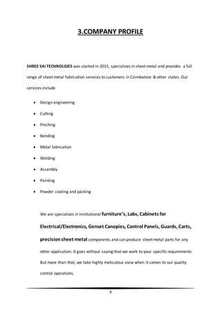 9
3.COMPANY PROFILE
SHREE SAI TECHNOLGIES was started in 2015, specializes in sheet metal and provides a full
range of sheet metal fabrication services to customers in Coimbatore & other states. Our
services include
 Design engineering
 Cutting
 Pinching
 Bending
 Metal fabrication
 Welding
 Assembly
 Painting
 Powder coating and packing
We are specializes in institutional furniture’s, Labs, Cabinets for
Electrical/Electronics, Genset Canopies, Control Panels, Guards, Carts,
precisionsheet metal components and can produce sheet metal parts for any
other application. It goes without saying that we work to your specific requirements.
But more than that, we take highly meticulous view when it comes to our quality
control operations.
 