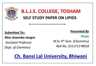 Ch. Bansi Lal University, Bhiwani
Presented By
Pooja
M.Sc 4th Sem. (Chemistry)
Roll No. 221171178018
B.L.J.S. COLLEGE, TOSHAM
SELF STUDY PAPER ON LIPIDS
Submitted To:-
Miss Anamika Jangra
Assistant Professor
Dept. of Chemistry
 