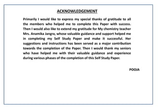 ACKNOWLEDGEMENT
Primarily I would like to express my special thanks of gratitude to all
the members who helped me to complete this Paper with success.
Then I would also like to extend my gratitude for My chemistry teacher
Mrs. Anamika Jangra, whose valuable guidance and support helped me
in completing my Self Study Paper and make it successful. Her
suggestions and instructions has been served as a major contribution
towards the completion of the Paper. Then I would thank my seniors
who have helped me with their valuable guidance and experience
during various phases of the completion of this Self Study Paper.
POOJA
 