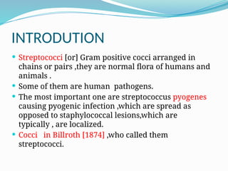 INTRODUTION
 Streptococci [or] Gram positive cocci arranged in
chains or pairs ,they are normal flora of humans and
animals .
 Some of them are human pathogens.
 The most important one are streptococcus pyogenes
causing pyogenic infection ,which are spread as
opposed to staphylococcal lesions,which are
typically , are localized.
 Cocci in Billroth [1874] ,who called them
streptococci.
 