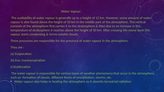 Water Vapour:
The availability of water vapour is generally up to a height of 12 km. However, some amount of water
vapour is also found above the height of 50 km in the middle part of the atmosphere. The vertical
currents of the atmosphere first carries it to the stratosphere & then due to an increase in the
temperature of stratosphere it reaches above the height of 50 km. After crossing the ozone layer this
vapour starts condensing & forms notelet clouds.
Three processes are responsible for the presence of water vapour in the atmosphere.
They are :
(a) Evaporation
(b) Eva- trantranspiration
(c)Sublimation
The water vapour is responsible for various types of weather phenomena that occur in the atmosphere,
such as- formation of clouds, different forms of precipitation, storms, etc.
• Water vapour also helps in heating the atmosphere as it absorbs terrestrial radiation
 