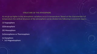 STRUCTURE OF THE ATMOSPHERE
As we go up higher in the atmosphere variations occur in temperature. Based on the characteristics of
temperature the vertical structure of the atmosphere can be divided into following 6 concentric layers :
(i) Troposphere
(ii)Stratosphere
(iii) Mesosphere
(iv)ionospheres or Thermosphere
(v) Exosphere
• (vi) Magnetosphere
 