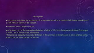 Stratosphere
• It is located just above the troposphere & is separated from it by a transition belt having a thickness of
1.5 km which is known as the troopers.
• It extends up to a height of 50 km.
•In the lower part of the stratosphere between a height of 15-35 km, heavy concentration of ozone gas
is found. This is known as the ‘ozone layer’.
•Temperature gradually increases with height in this layer due to the presence of ozone layer as ozone
absorbs the UV rays coming from the sun.
 