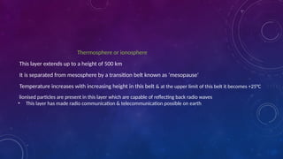 Thermosphere or ionosphere
This layer extends up to a height of 500 km
It is separated from mesosphere by a transition belt known as ‘mesopause’
Temperature increases with increasing height in this belt & at the upper limit of this belt it becomes +25°C
lionised particles are present in this layer which are capable of reflecting back radio waves
• This layer has made radio communication & telecommunication possible on earth
 