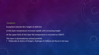Exosphere
Exosphere extends till a height of 2000 km
In this layer temperature increases rapidly with increasing height
At the upper limit of this layer the temperature is recorded as 1000°C
This layer is dominated by ionised particles
• Molecules & atoms of Oxygen, Hydrogen & Helium are found in this layer.
 