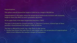 Magnetosphere
This sphere extends beyond the height of 2000 km to a height of 80,000 km
Magnetosphere is the region where the temperature continuously increases with increasing
height & where the effect of earth’s gravitation decreases.
At the upper limit of this layer temperature becomes 1700°C
This layer is dominated by charged particles, i.e. Electrons & protons. A dense layer of these
particles is found between the height of 3000-16,000 km.
This layer is affected by cosmic rays, solar flares & solar storms.
• Studies have shown that solar flares & solar storms affect the temperature of magnetosphere
which in turn influence the weather changes of troposphere
 