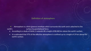 Definition of atmosphere
• Atmosphere is a thick gaseous envelope which surrounds the earth and is attached to the
earth’s surface by gravitational force.
• According to a study of NASA, it extends till a height of 80,000 km above the earth’s surface.
• It is estimated that 97% of the effective atmosphere is confined up to a height of 29 km above the
earth’s surface.
 