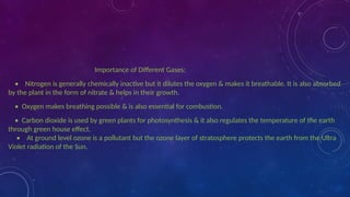 Importance of Different Gases:
• Nitrogen is generally chemically inactive but it dilutes the oxygen & makes it breathable. It is also absorbed
by the plant in the form of nitrate & helps in their growth.
• Oxygen makes breathing possible & is also essential for combustion.
• Carbon dioxide is used by green plants for photosynthesis & it also regulates the temperature of the earth
through green house effect.
• At ground level ozone is a pollutant but the ozone layer of stratosphere protects the earth from the Ultra
Violet radiation of the Sun.
 