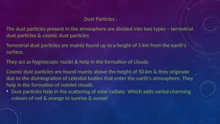 Dust Particles :
The dust particles present in the atmosphere are divided into two types – terrestrial
dust particles & cosmic dust particles
Terrestrial dust particles are mainly found up to a height of 5 km from the earth’s
surface.
They act as hygroscopic nuclei & help in the formation of clouds
Cosmic dust particles are found mainly above the height of 50 km & they originate
due to the disintegration of celestial bodies that enter the earth’s atmosphere. They
help in the formation of notelet clouds.
• Dust particles help in the scattering of solar radiate. Which adds varied charming
colours of red & orange to sunrise & sunset
 