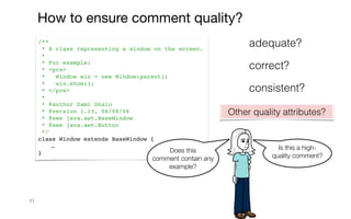 11
How to ensure comment quality?
/**
* A class representing a window on the screen.
*
* For example:
* <pre>
* Window win = new Window(parent);
* win.show();
* </pre>
*
* @author Sami Shaio
* @version 1.13, 06/08/06
* @see java.awt.BaseWindow
* @see java.awt.Button
*/
class Window extends BaseWindow {
…
} Does this
comment contain any
example?
Is this a high-
quality comment?
correct?
consistent?
adequate?
Other quality attributes?
 