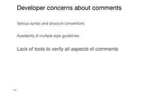 119
Developer concerns about comments
Various syntax and structure conventions


Availability of multiple style guidelines


Lack of tools to verify all aspects of comments


 
