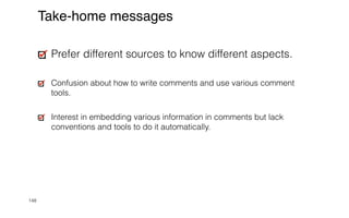 148
Take-home messages
Prefer different sources to know different aspects.


Confusion about how to write comments and use various comment
tools.


Interest in embedding various information in comments but lack
conventions and tools to do it automatically.
 