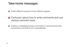 149
Take-home messages
Prefer different sources to know different aspects.


Confusion about how to write comments and use
various comment tools.


Interest in embedding various information in comments but lack
conventions and tools to do it automatically.
 