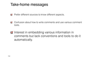 150
Take-home messages
Prefer different sources to know different aspects.


Confusion about how to write comments and use various comment
tools.


Interest in embedding various information in
comments but lack conventions and tools to do it
automatically.
 
