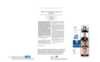 151
P. Rani, M. Birrer, S Panichella, M Ghafari, and O Nierstrasz.
What do developers discuss about code comments?, In
Proceedings of 21st International Working Conference on
Source Code Analysis and Manipulation (SCAM), 2021
Replication Package on Zenodo

https://doi.org/10.5281/zenodo.5044270
Video on

https://youtu.be/EUQINZ38ziU
 