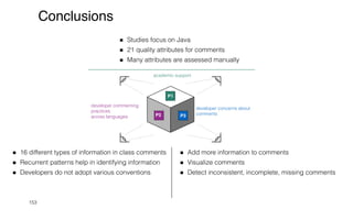 153
Conclusions
P1
academic support
Studies focus on Java


21 quality attributes for comments


Many attributes are assessed manually
developer commenting
practices


across languages P2
16 different types of information in class comments


Recurrent patterns help in identifying information


Developers do not adopt various conventions


developer concerns about
comments
P3
Add more information to comments


Visualize comments


Detect inconsistent, incomplete, missing comments
 