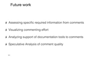 161
Future work
Assessing speci
fi
c required information from comments


Visualizing commenting effort


Analyzing support of documentation tools to comments


Speculative Analysis of comment quality
 