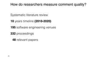 Systematic literature review


10 years timeline (2010-2020)


195 software engineering venues


332 proceedings


48 relevant papers
26
How do researchers measure comment quality?
 