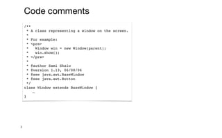 3
Code comments
/**
* A class representing a window on the screen.
*
* For example:
* <pre>
* Window win = new Window(parent);
* win.show();
* </pre>
*
* @author Sami Shaio
* @version 1.13, 06/08/06
* @see java.awt.BaseWindow
* @see java.awt.Button
*/
class Window extends BaseWindow {
…
}
 
