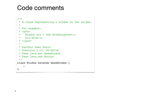 4
/**
* A class representing a window on the screen.
*
* For example:
* <pre>
* Window win = new Window(parent);
* win.show();
* </pre>
*
* @author Sami Shaio
* @version 1.13, 06/08/06
* @see java.awt.BaseWindow
* @see java.awt.Button
*/
class Window extends BaseWindow {
…
}
Code comments
 
