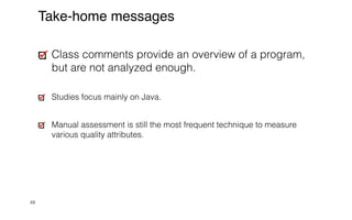 48
Take-home messages
Class comments provide an overview of a program,
but are not analyzed enough.


Studies focus mainly on Java.


Manual assessment is still the most frequent technique to measure
various quality attributes.
 