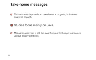 49
Take-home messages
Class comments provide an overview of a program, but are not
analyzed enough.


Studies focus mainly on Java.


Manual assessment is still the most frequent technique to measure
various quality attributes.
 