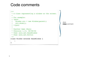 5
Java


class comment
/**
* A class representing a window on the screen.
*
* For example:
* <pre>
* Window win = new Window(parent);
* win.show();
* </pre>
*
* @author Sami Shaio
* @version 1.13, 06/08/06
* @see java.awt.BaseWindow
* @see java.awt.Button
*/
class Window extends BaseWindow {
…
}
Code comments
 