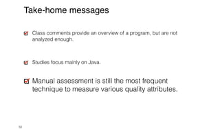 50
Take-home messages
Class comments provide an overview of a program, but are not
analyzed enough.


Studies focus mainly on Java.


Manual assessment is still the most frequent
technique to measure various quality attributes.
 