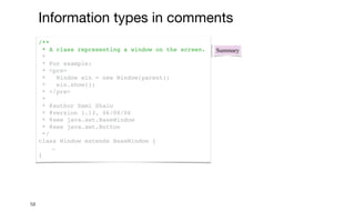 58
Summary
/**
* A class representing a window on the screen.
*
* For example:
* <pre>
* Window win = new Window(parent);
* win.show();
* </pre>
*
* @author Sami Shaio
* @version 1.13, 06/08/06
* @see java.awt.BaseWindow
* @see java.awt.Button
*/
class Window extends BaseWindow {
…
}
Information types in comments
 
