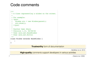 7
High-quality comments support developers in various activities
/**
* A class representing a window on the screen.
*
* For example:
* <pre>
* Window win = new Window(parent);
* win.show();
* </pre>
*
* @author Sami Shaio
* @version 1.13, 06/08/06
* @see java.awt.BaseWindow
* @see java.awt.Button
*/
class Window extends BaseWindow {
…
}
Code comments
Trustworthy form of documentation
- McMillan et al. 2010
- Dekel et al. 2009
 