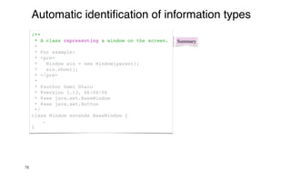76
Automatic identi
fi
cation of information types
Summary
/**
* A class representing a window on the screen.
*
* For example:
* <pre>
* Window win = new Window(parent);
* win.show();
* </pre>
*
* @author Sami Shaio
* @version 1.13, 06/08/06
* @see java.awt.BaseWindow
* @see java.awt.Button
*/
class Window extends BaseWindow {
…
}
 