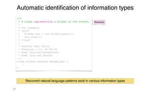 77
Automatic identi
fi
cation of information types
Summary
/**
* A class representing a window on the screen.
*
* For example:
* <pre>
* Window win = new Window(parent);
* win.show();
* </pre>
*
* @author Sami Shaio
* @version 1.13, 06/08/06
* @see java.awt.BaseWindow
* @see java.awt.Button
*/
class Window extends BaseWindow {
…
}
Recurrent natural language patterns exist in various information types
 