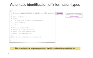 78
Automatic identi
fi
cation of information types
Summary
/**
* A class representing a window on the screen.
*
* For example:
* <pre>
* Window win = new Window(parent);
* win.show();
* </pre>
*
* @author Sami Shaio
* @version 1.13, 06/08/06
* @see java.awt.BaseWindow
* @see java.awt.Button
*/
class Window extends BaseWindow {
…
}
Represents [something]
[verb]s [noun]
Recurrent natural language patterns exist in various information types
 