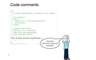 /**
* A class representing a window on the screen.
*
* For example:
* <pre>
* Window win = new Window(parent);
* win.show();
* </pre>
*
* @author Sami Shaio
* @version 1.13, 06/08/06
* @see java.awt.BaseWindow
* @see java.awt.Button
*/
class Window extends BaseWindow {
…
}
8
Does this
comment contain any
example?
Code comments
 