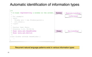 80
Automatic identi
fi
cation of information types
Summary Represents [something]
[verb]s [noun]
/**
* A class representing a window on the screen.
*
* For example:
* <pre>
* Window win = new Window(parent);
* win.show();
* </pre>
*
* @author Sami Shaio
* @version 1.13, 06/08/06
* @see java.awt.BaseWindow
* @see java.awt.Button
*/
class Window extends BaseWindow {
…
}
Pointer Sees [something]
Recurrent natural language patterns exist in various information types
 