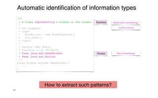 81
Automatic identi
fi
cation of information types
Summary Represents [something]
[verb]s [noun]
/**
* A class representing a window on the screen.
*
* For example:
* <pre>
* Window win = new Window(parent);
* win.show();
* </pre>
*
* @author Sami Shaio
* @version 1.13, 06/08/06
* @see java.awt.BaseWindow
* @see java.awt.Button
*/
class Window extends BaseWindow {
…
}
Pointer Sees [something]
How to extract such patterns?
 