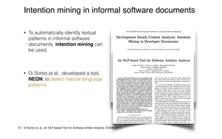 • To automatically identify textual
patterns in informal software
documents, intention mining can
be used.


• Di Sorbo et al., developed a tool,
NEON, to detect natural language
patterns.
83
Intention mining in informal software documents
Di Sorbo et al., 2015
Di Sorbo et. al., An NLP-based Tool for Software Artifact Analysis. ICSME 2015
 