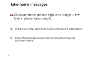 87
Class comments contain high-level design to low-
level implementation details.


Using recurrent NL patterns as features improves the classi
fi
cation.


Some information types need more advanced techniques to
accurately identify.
Take-home messages
 