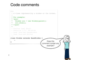 /**
* A class representing a window on the screen.
*
* For example:
* <pre>
* Window win = new Window(parent);
* win.show();
* </pre>
*
* @author Sami Shaio
* @version 1.13, 06/08/06
* @see java.awt.BaseWindow
* @see java.awt.Button
*/
class Window extends BaseWindow {
…
}
9
Does this
comment contain any
example?
Code comments
 