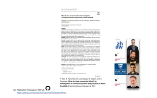 90
P. Rani, S. Panichella, M. Leuenberger, M. Ghafari, and O.
Nierstrasz. What do class comments tell us? An
investigation of comment evolution and practices in Pharo
Smalltalk, Empirical Software Engineering, 2021
Replication Package on GitHub

https://github.com/poojaruhal/CommentAnalysisInPharo
 
