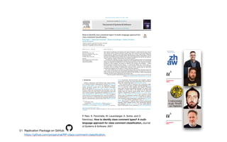 91
P. Rani, S. Panichella, M. Leuenberger, A. Sorbo, and O.
Nierstrasz. How to identify class comment types? A multi-
language approach for class comment classi
fi
cation, Journal
of Systems & Software, 2021
Replication Package on GitHub

https://github.com/poojaruhal/RP-class-comment-classification.
 