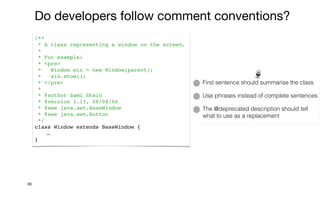 96
/**
* A class representing a window on the screen.
*
* For example:
* <pre>
* Window win = new Window(parent);
* win.show();
* </pre>
*
* @author Sami Shaio
* @version 1.13, 06/08/06
* @see java.awt.BaseWindow
* @see java.awt.Button
*/
class Window extends BaseWindow {
…
}
Do developers follow comment conventions?
First sentence should summarise the class


Use phrases instead of complete sentences


The @deprecated description should tell
what to use as a replacement
 