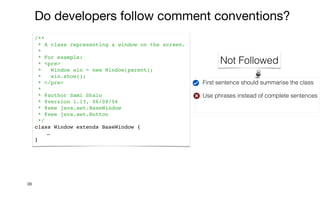 First sentence should summarise the class


Use phrases instead of complete sentences


98
/**
* A class representing a window on the screen.
*
* For example:
* <pre>
* Window win = new Window(parent);
* win.show();
* </pre>
*
* @author Sami Shaio
* @version 1.13, 06/08/06
* @see java.awt.BaseWindow
* @see java.awt.Button
*/
class Window extends BaseWindow {
…
}
Do developers follow comment conventions?
Not Followed
 