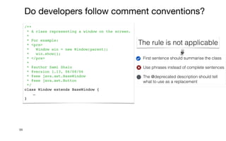 First sentence should summarise the class


Use phrases instead of complete sentences


The @deprecated description should tell
what to use as a replacement
99
/**
* A class representing a window on the screen.
*
* For example:
* <pre>
* Window win = new Window(parent);
* win.show();
* </pre>
*
* @author Sami Shaio
* @version 1.13, 06/08/06
* @see java.awt.BaseWindow
* @see java.awt.Button
*/
class Window extends BaseWindow {
…
}
Do developers follow comment conventions?
The rule is not applicable
 
