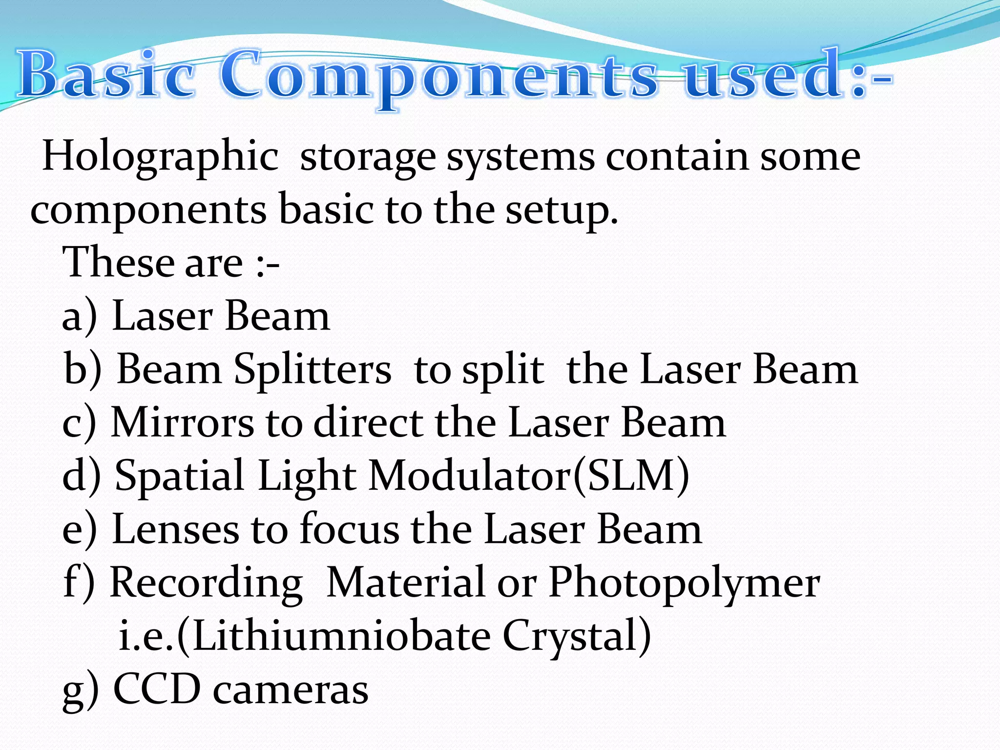 Holographic storage systems contain some
components basic to the setup.
These are :-
a) Laser Beam
b) Beam Splitters to split the Laser Beam
c) Mirrors to direct the Laser Beam
d) Spatial Light Modulator(SLM)
e) Lenses to focus the Laser Beam
f) Recording Material or Photopolymer
i.e.(Lithiumniobate Crystal)
g) CCD cameras
 