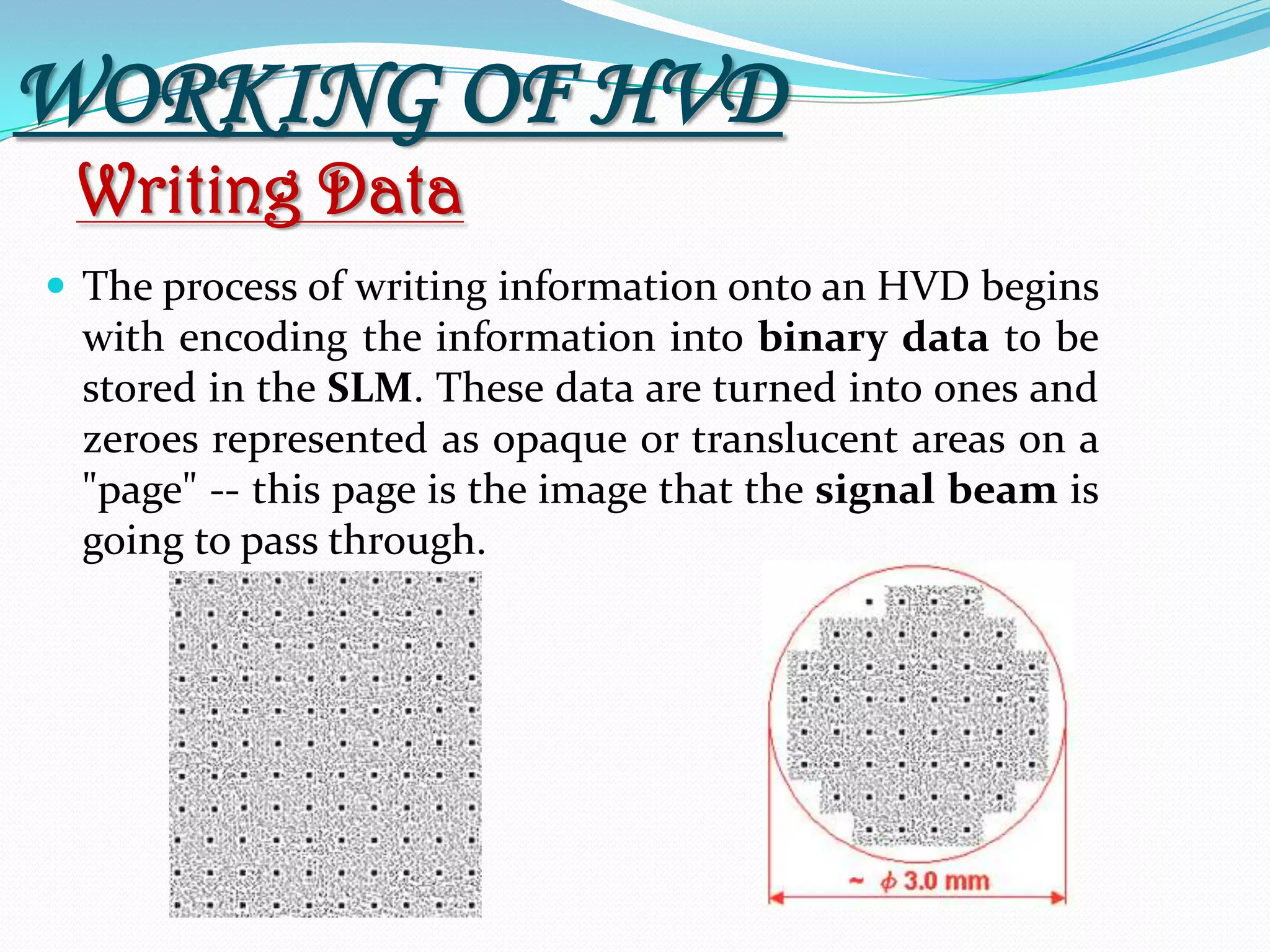 Writing Data
 The process of writing information onto an HVD begins
with encoding the information into binary data to be
stored in the SLM. These data are turned into ones and
zeroes represented as opaque or translucent areas on a
"page" -- this page is the image that the signal beam is
going to pass through.
WORKING OF HVD
 