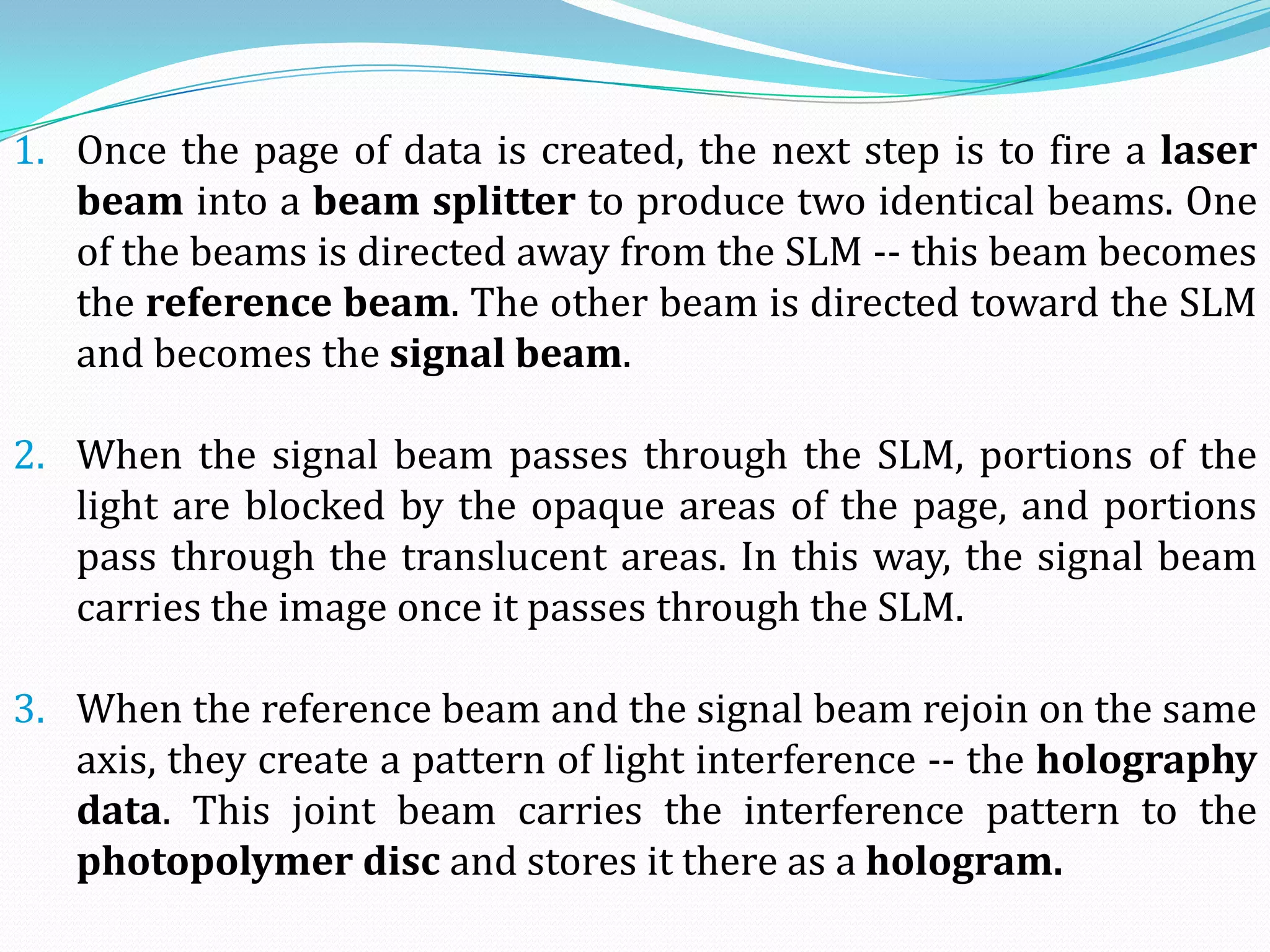 1. Once the page of data is created, the next step is to fire a laser
beam into a beam splitter to produce two identical beams. One
of the beams is directed away from the SLM -- this beam becomes
the reference beam. The other beam is directed toward the SLM
and becomes the signal beam.
2. When the signal beam passes through the SLM, portions of the
light are blocked by the opaque areas of the page, and portions
pass through the translucent areas. In this way, the signal beam
carries the image once it passes through the SLM.
3. When the reference beam and the signal beam rejoin on the same
axis, they create a pattern of light interference -- the holography
data. This joint beam carries the interference pattern to the
photopolymer disc and stores it there as a hologram.
 