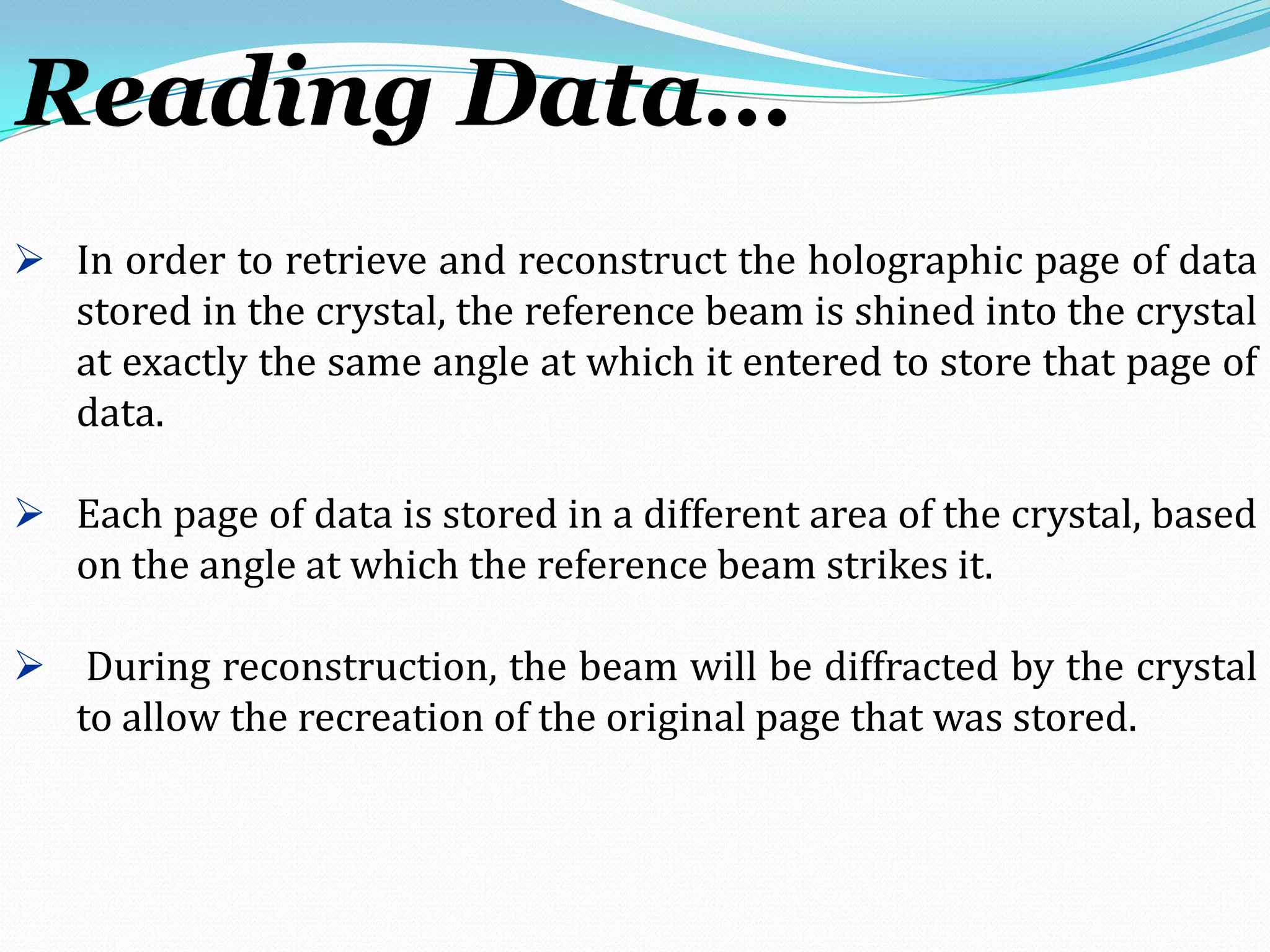 In order to retrieve and reconstruct the holographic page of data
stored in the crystal, the reference beam is shined into the crystal
at exactly the same angle at which it entered to store that page of
data.
 Each page of data is stored in a different area of the crystal, based
on the angle at which the reference beam strikes it.
 During reconstruction, the beam will be diffracted by the crystal
to allow the recreation of the original page that was stored.
Reading Data…
 