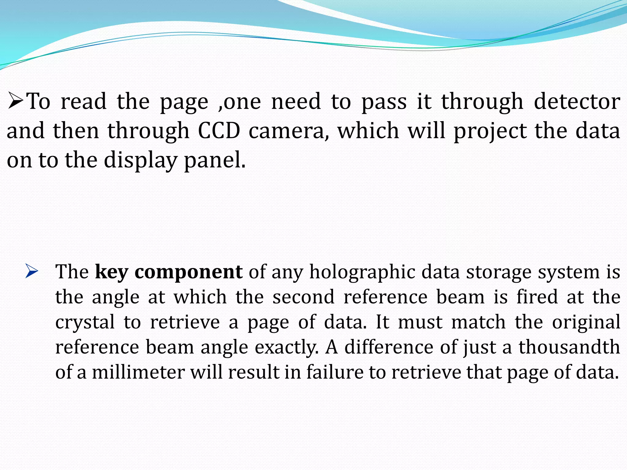 To read the page ,one need to pass it through detector
and then through CCD camera, which will project the data
on to the display panel.
 The key component of any holographic data storage system is
the angle at which the second reference beam is fired at the
crystal to retrieve a page of data. It must match the original
reference beam angle exactly. A difference of just a thousandth
of a millimeter will result in failure to retrieve that page of data.
 