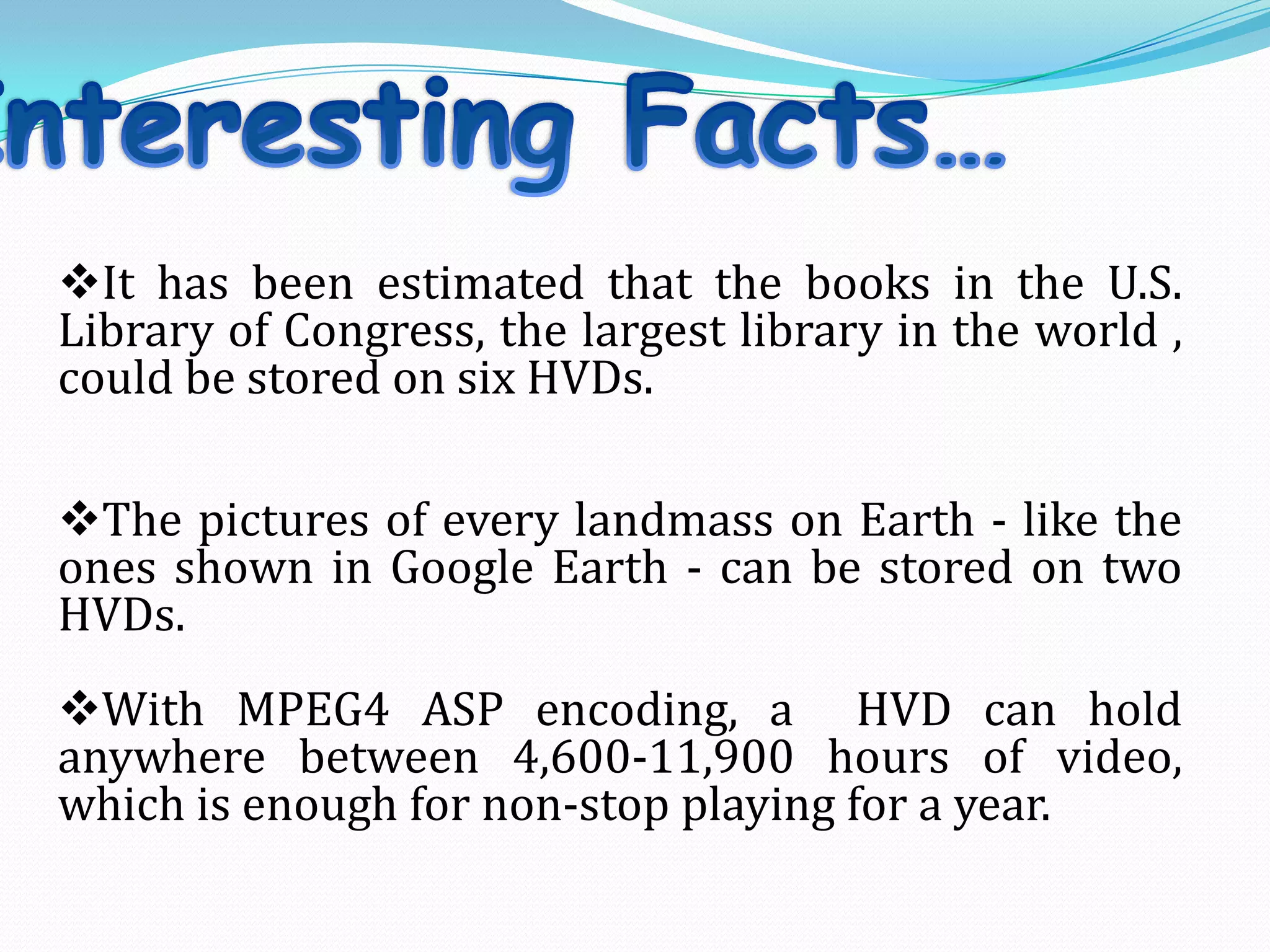 It has been estimated that the books in the U.S.
Library of Congress, the largest library in the world ,
could be stored on six HVDs.
The pictures of every landmass on Earth - like the
ones shown in Google Earth - can be stored on two
HVDs.
With MPEG4 ASP encoding, a HVD can hold
anywhere between 4,600-11,900 hours of video,
which is enough for non-stop playing for a year.
 